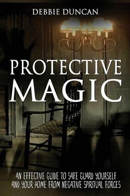 Protective Magic: An Effective Guide To Safe Guard Yourself and Your Home From Negative Spiritual Forces by Debbie Duncan