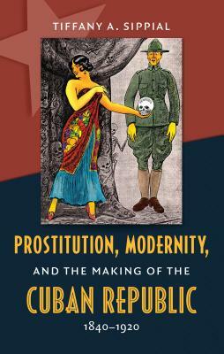 Prostitution, Modernity, and the Making of the Cuban Republic, 1840-1920 by Tiffany A. Sippial