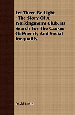 Let There Be Light: The Story of a Workingmen's Club, Its Search for the Causes of Poverty and Social Inequality by David Lubin