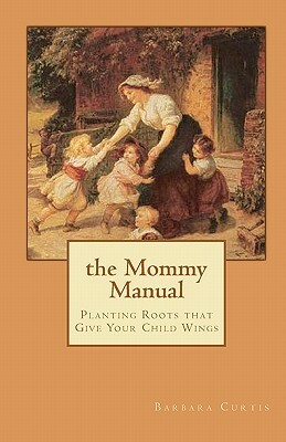 The Mommy Manual: Planting Roots that Give Your Child Wings by Barbara Curtis