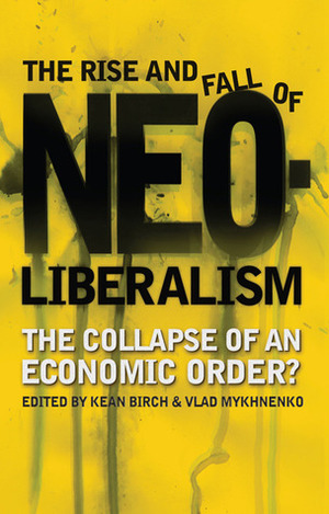 The Rise and Fall of Neoliberalism: The Collapse of an Economic Order? by Vlad Mykhnenko, Kean Birch