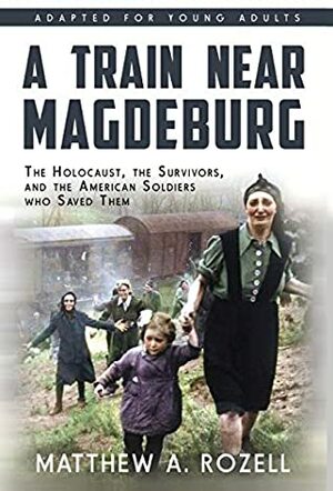 A Train Near Magdeburg (The Young Adult Adaptation): The Holocaust, the Survivors, and the American Soldiers who Saved Them by Matthew A. Rozell