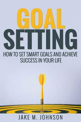 Goal Setting: How To Set Smart Goals and Achieve Success In Your Life by Jake M. Johnson, Anthony Lee