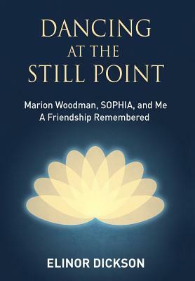 Dancing At The Still Point: Marion Woodman, SOPHIA, and Me - A Friendship Remembered by Elinor Dickson
