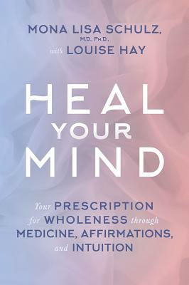 Heal Your Mind: Your Prescription for Wholeness Through Medicine, Affirmations, and Intuition by Mona Lisa Schulz, Louise L. Hay