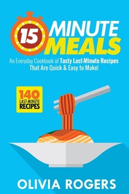 15-Minute Meals: An Everyday Cookbook of 140 Tasty Last-Minute Recipes That Are Quick & Easy to Make! by Olivia Rogers