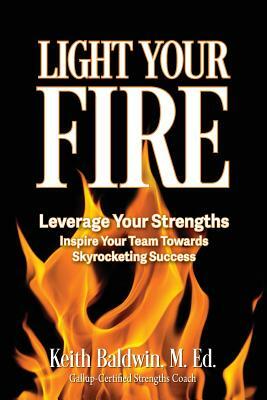 Light Your Fire: How leveraging strengths will inspire you and your team members towards skyrocketing success! by Keith Baldwin