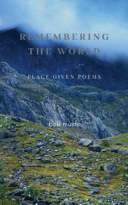 Remembering The World: Place Given Poems by Bob Mustin