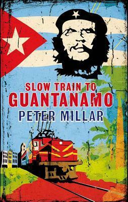 Slow Train to Guantanamo: A Rail Odyssey Through Cuba in the Last Days of the Castros by Peter Millar