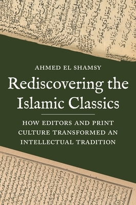 Rediscovering the Islamic Classics: How Editors and Print Culture Transformed an Intellectual Tradition by Ahmed El Shamsy