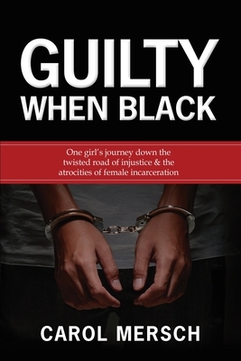 Guilty When Black: One Girl's Journey Down the Twisted Road of Injustice & The Atrocities of Female Incarceration by Carol Mersch