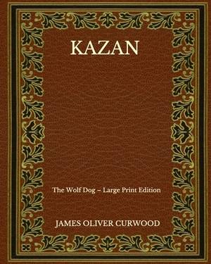Kazan: The Wolf Dog - Large Print Edition by James Oliver Curwood