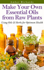 Make Your Own Essential Oils from Raw Plants: Using Oils & Herbs for Optimum Health by Amber Richards