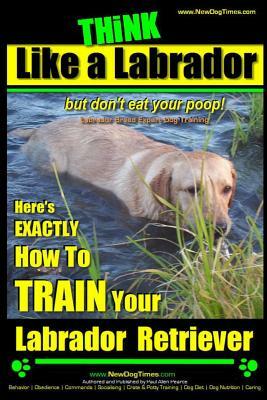 Think Like a Labrador, But Don't Eat Your Poop! - Labrador Breed Expert Dog Training -: Here's Exactly How to Train Your Labrador by Paul Allen Pearce