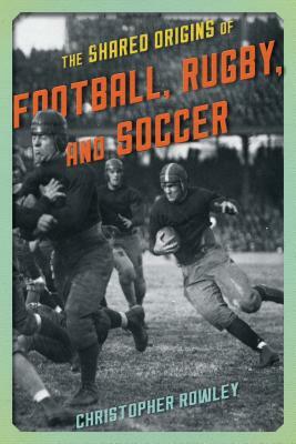 The Shared Origins of Football, Rugby, and Soccer by Christopher Rowley
