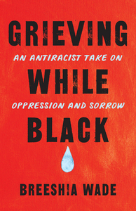 Grieving While Black: An Antiracist Take on Oppression and Sorrow by Breeshia Wade