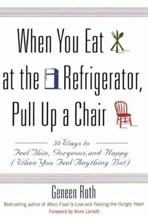 When You Eat at the Refrigerator, Pull Up a Chair: 50 Ways to Feel Thin, Gorgeous, and Happy {When You Feel Anything But} by Geneen Roth, Anne Lamott