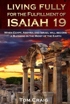 Living Fully for the Fulfillment of Isaiah 19: When Egypt, Assyria and Israel Will Become a Blessing in the Midst of the Earth by Tom Craig