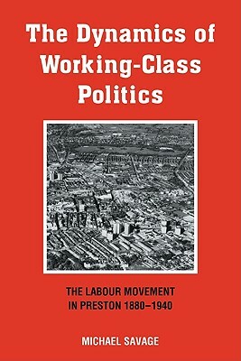 The Dynamics of Working-Class Politics: The Labour Movement in Preston, 1880-1940 by Michael Savage