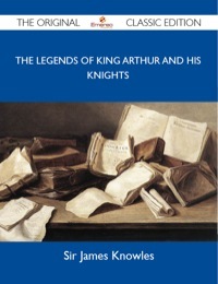 The Legends of King Arthur and His Knights - The Original Classic Edition by James Knowles