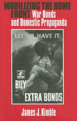 Mobilizing the Home Front: War Bonds and Domestic Propaganda by James J. Kimble