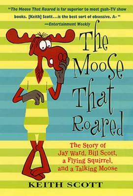 The Moose That Roared: The Story of Jay Ward, Bill Scott, a Flying Squirrel, and a Talking Moose by Keith Scott