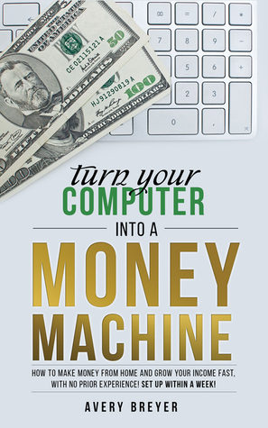 Turn Your Computer Into a Money Machine: How to make money from home and grow your income fast, with no prior experience! Set up within a week! by Avery Breyer