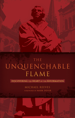 The Unquenchable Flame: Discovering the Heart of the Reformation by Michael Reeves