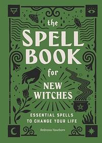 The Spell Book for New Witches: Essential Spells to Change Your Life by Ambrosia Hawthorn