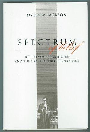 Spectrum of Belief: Joseph Von Fraunhofer and the Craft of Precision Optics by Myles W. Jackson