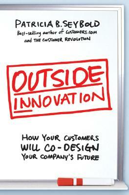 Outside Innovation: How Your Customers Will Co-Design Your Company's Future by Patricia B. Seybold