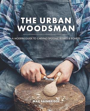 The Urban Woodsman: A Modern Guide to Carving Spoons, Bowls & Boards by Max Bainbridge, Max Bainbridge