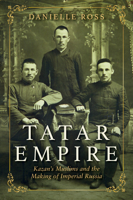 Tatar Empire: Kazan's Muslims and the Making of Imperial Russia by Danielle Ross