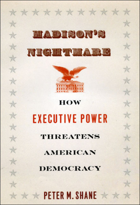 Madison's Nightmare: How Executive Power Threatens American Democracy by Peter M. Shane