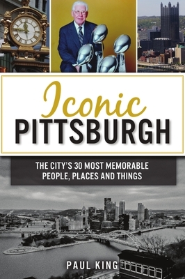 Iconic Pittsburgh: The City's 30 Most Memorable People, Places and Things by Paul King