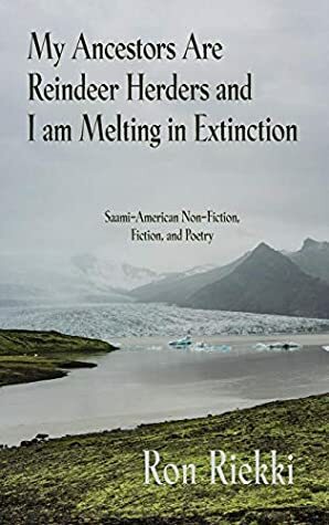 My Ancestors Are Reindeer Herders and I Am Melting In Extinction: Saami-American Non-Fiction, Fiction, and Poetry by Ron Riekki