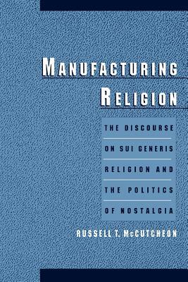 Manufacturing Religion: The Discourse on Sui Generis Religion and the Politics of Nostalgia by Russell T. McCutcheon