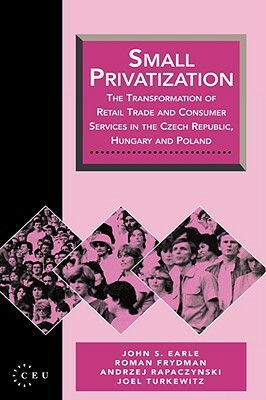 Small Privatization: The Transformation of Retail Trade and Consumer Services in the Czech Republic, Hungary and Poland by A. Rapaczynski, R. Frydman, John S. Earle
