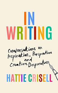 In Writing: Conversations on Inspiration, Perspiration and Creative Desperation by Hattie Crisell