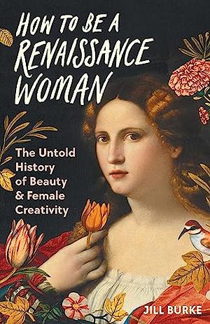 How to be a Renaissance Woman: The Untold History of Beauty &amp; Female Creativity by Jill Burke