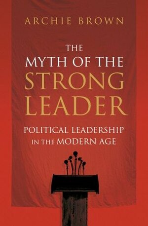The Myth of the Strong Leader: Political Leadership in the Modern Age by Archie Brown
