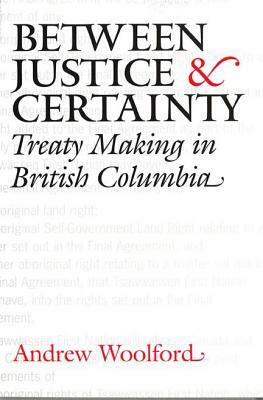 Between Justice and Certainty: Treaty Making in British Columbia by Andrew Woolford