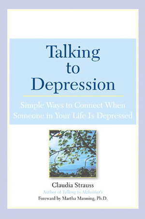 Talking to Depression: Simple Ways to Connect When Someone in Your Life is Depressed by Claudia Strauss, Martha Manning