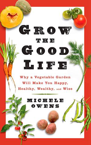 Grow the Good Life: Why a Vegetable Garden Will Make You Happy, Healthy, Wealthy, and Wise by Michelle Owens