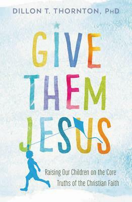 Give Them Jesus: Raising Our Children on the Core Truths of the Christian Faith by Dillon T. Thornton