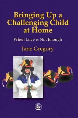 Bringing Up a Challenging Child at Home: When Love Is Not Enough by Jane Gregory