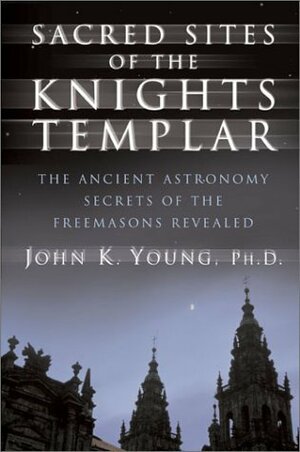 Sacred Sites of the Knights Templar: Ancient Astronomers and Freemasons at Stonehenge, Rennes-Le-Chateau, and Santiago de Compostela by John K. Young