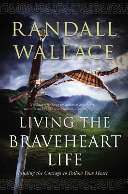Living the Braveheart Life: Finding the Courage to Follow Your Heart by Randall Wallace