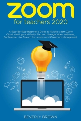 Zoom for Teachers 2020: A Step-By-Step Beginner's Guide to Quickly Learn Zoom Cloud Meetings and Easily Plan and Manage Video Webinars, Confer by Beverly Brown