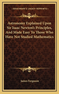 Astronomy Explained Upon Sir Isaac Newton's Principles, and Made Easy to Those Who Have Not Studied Mathematics by James Ferguson